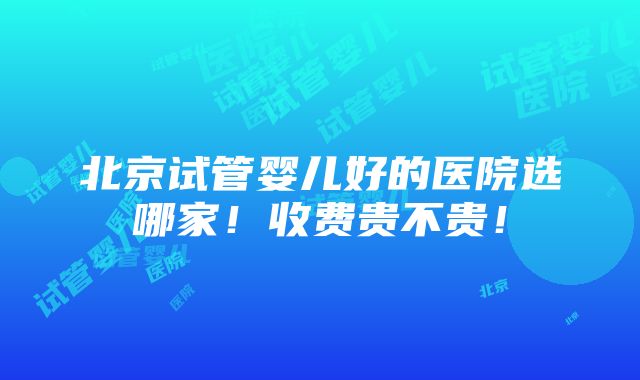 北京试管婴儿好的医院选哪家！收费贵不贵！