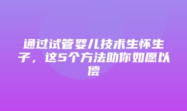 通过试管婴儿技术生怀生子，这5个方法助你如愿以偿