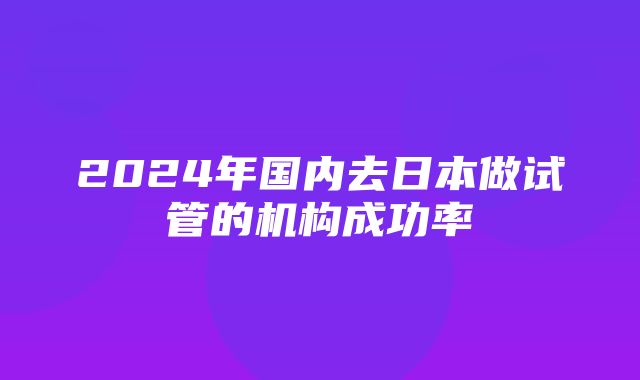 2024年国内去日本做试管的机构成功率