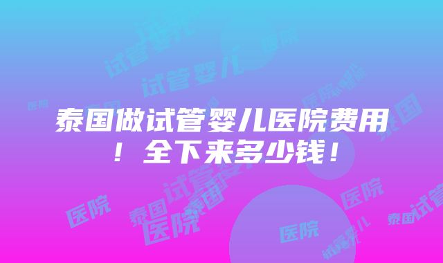 泰国做试管婴儿医院费用！全下来多少钱！