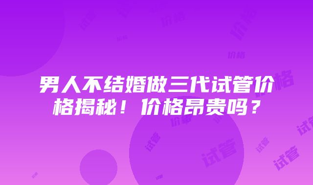 男人不结婚做三代试管价格揭秘！价格昂贵吗？