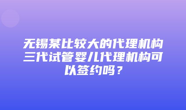 无锡某比较大的代理机构三代试管婴儿代理机构可以签约吗？