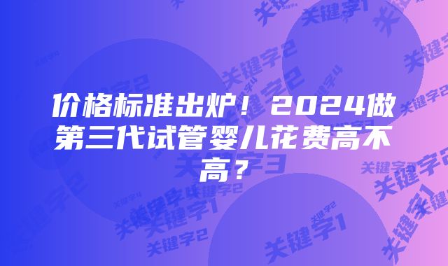 价格标准出炉！2024做第三代试管婴儿花费高不高？