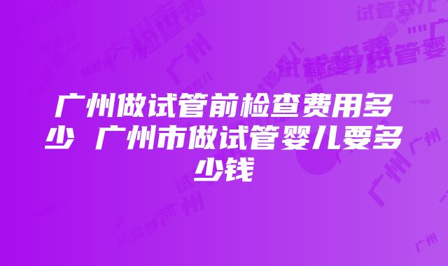 广州做试管前检查费用多少 广州市做试管婴儿要多少钱