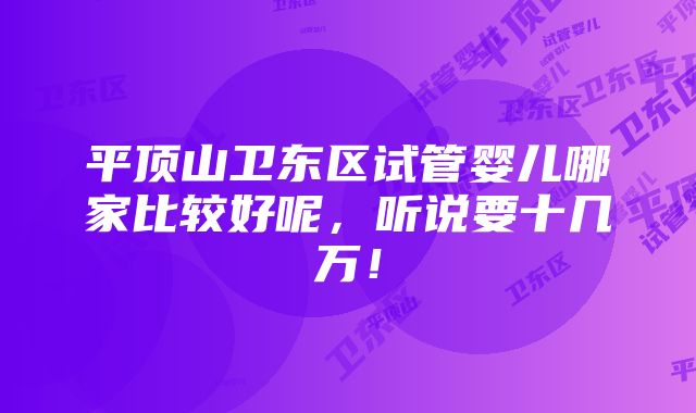 平顶山卫东区试管婴儿哪家比较好呢，听说要十几万！