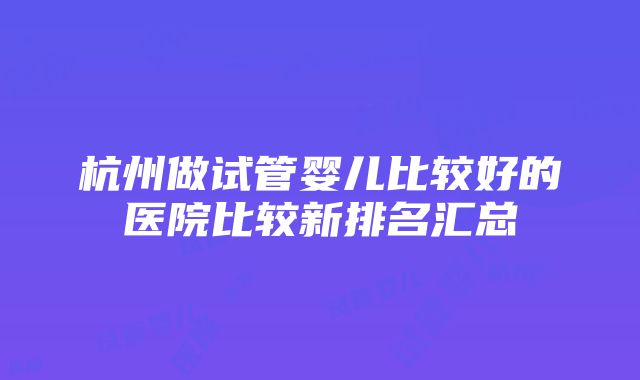 杭州做试管婴儿比较好的医院比较新排名汇总