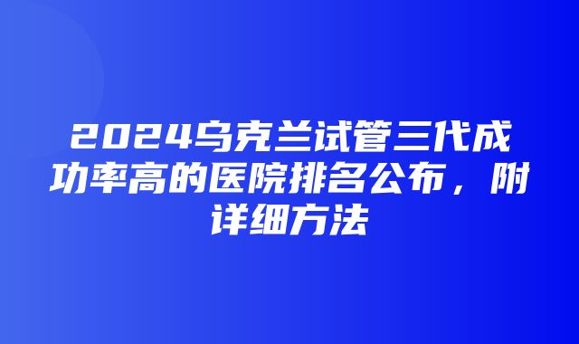 2024乌克兰试管三代成功率高的医院排名公布，附详细方法