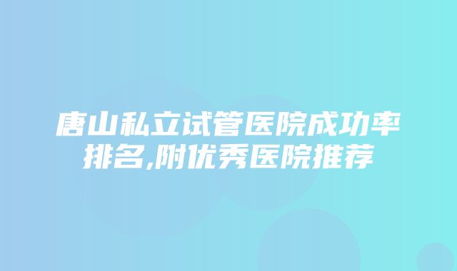 唐山私立试管医院成功率排名,附优秀医院推荐