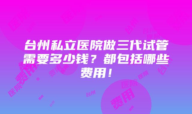 台州私立医院做三代试管需要多少钱？都包括哪些费用！