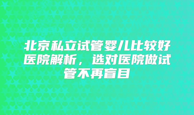 北京私立试管婴儿比较好医院解析，选对医院做试管不再盲目