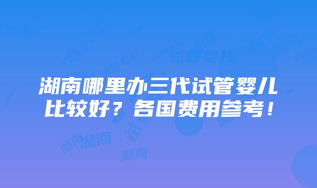 湖南哪里办三代试管婴儿比较好？各国费用参考！