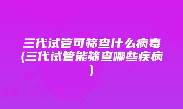 三代试管可筛查什么病毒(三代试管能筛查哪些疾病)