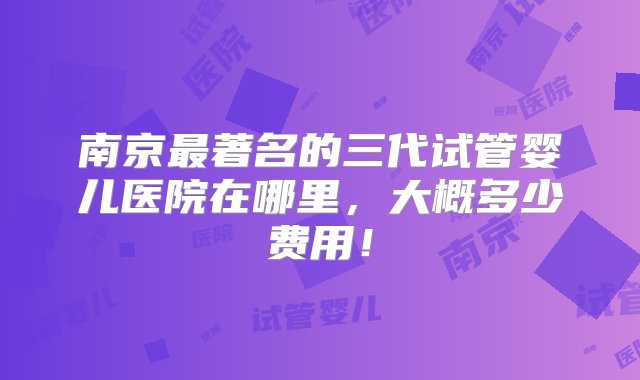 南京最著名的三代试管婴儿医院在哪里，大概多少费用！