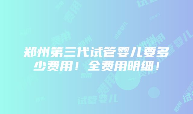 郑州第三代试管婴儿要多少费用！全费用明细！