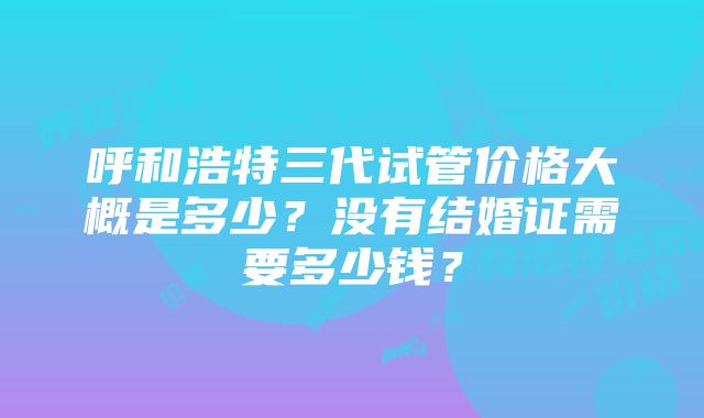 呼和浩特三代试管价格大概是多少？没有结婚证需要多少钱？