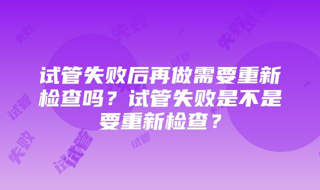 试管失败后再做需要重新检查吗？试管失败是不是要重新检查？