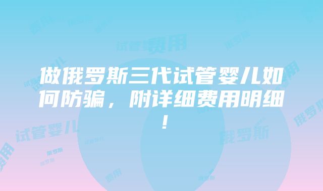 做俄罗斯三代试管婴儿如何防骗，附详细费用明细！