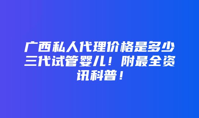 广西私人代理价格是多少三代试管婴儿！附最全资讯科普！