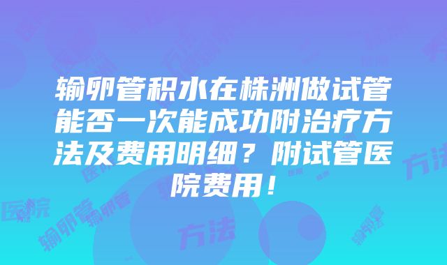 输卵管积水在株洲做试管能否一次能成功附治疗方法及费用明细？附试管医院费用！