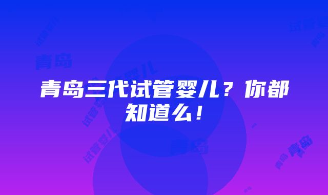 青岛三代试管婴儿？你都知道么！