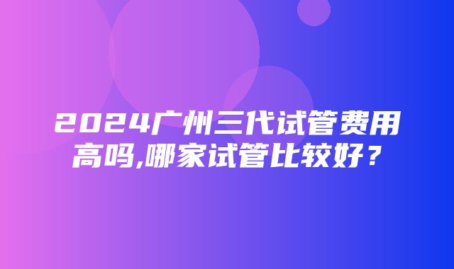 2024广州三代试管费用高吗,哪家试管比较好？