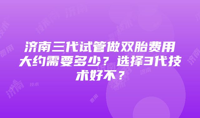 济南三代试管做双胎费用大约需要多少？选择3代技术好不？