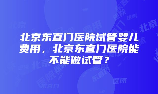 北京东直门医院试管婴儿费用，北京东直门医院能不能做试管？