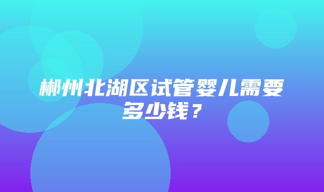 郴州北湖区试管婴儿需要多少钱？