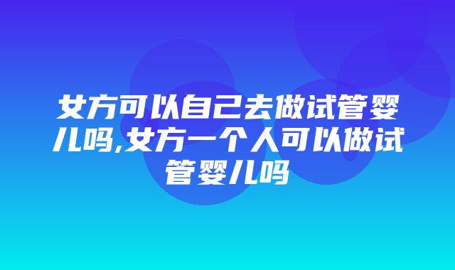 女方可以自己去做试管婴儿吗,女方一个人可以做试管婴儿吗