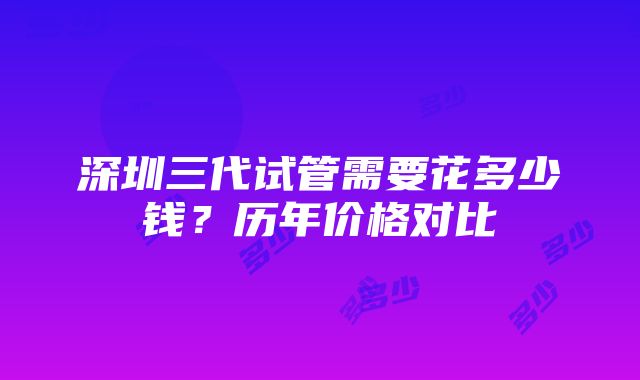 深圳三代试管需要花多少钱？历年价格对比