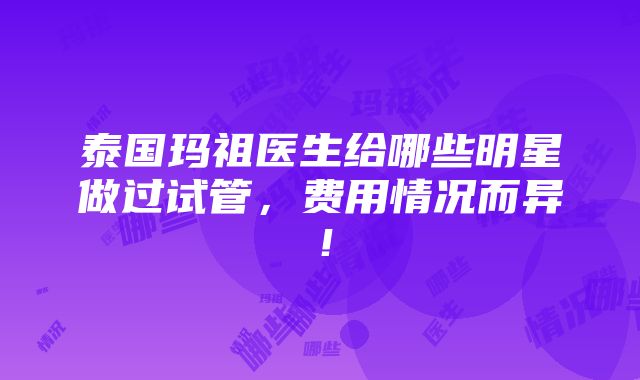 泰国玛祖医生给哪些明星做过试管，费用情况而异！