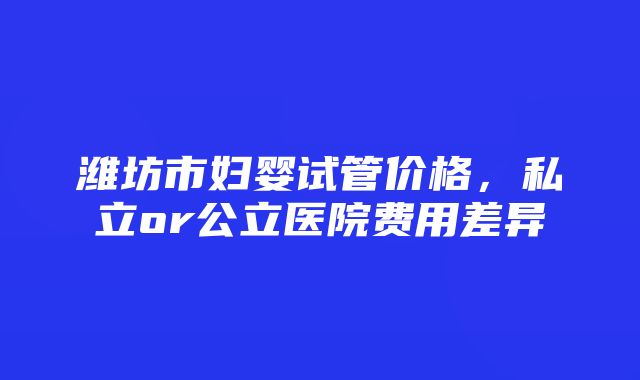 潍坊市妇婴试管价格，私立or公立医院费用差异