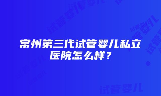 常州第三代试管婴儿私立医院怎么样？