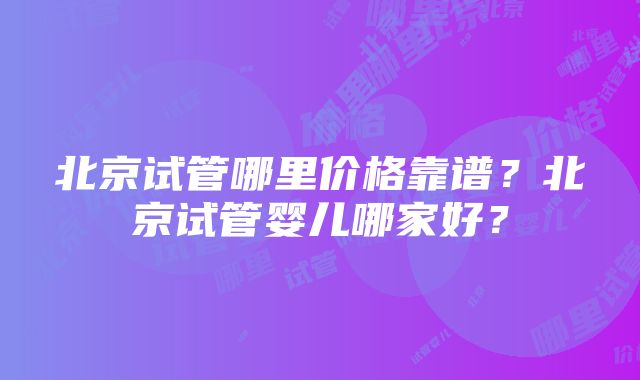 北京试管哪里价格靠谱？北京试管婴儿哪家好？