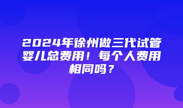 2024年徐州做三代试管婴儿总费用！每个人费用相同吗？