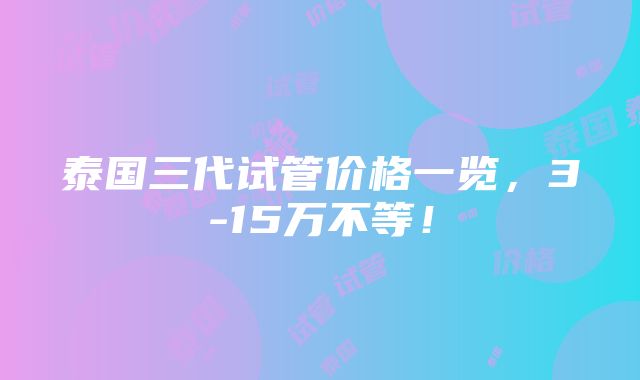 泰国三代试管价格一览，3-15万不等！