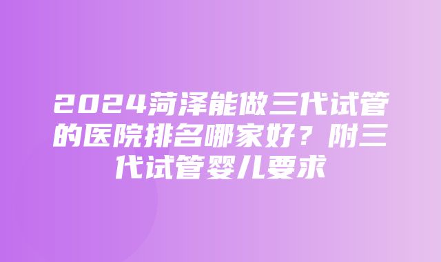 2024菏泽能做三代试管的医院排名哪家好？附三代试管婴儿要求