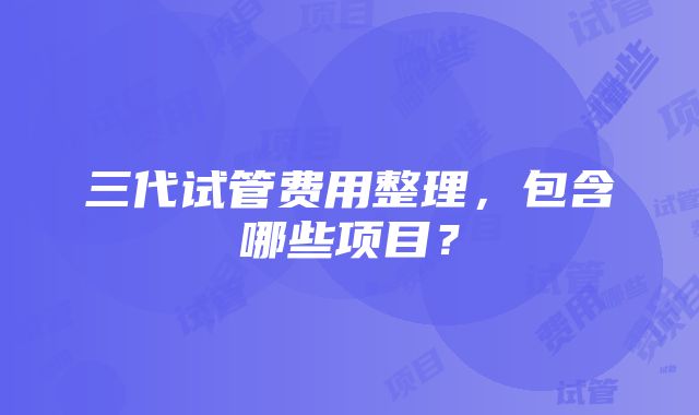 三代试管费用整理，包含哪些项目？