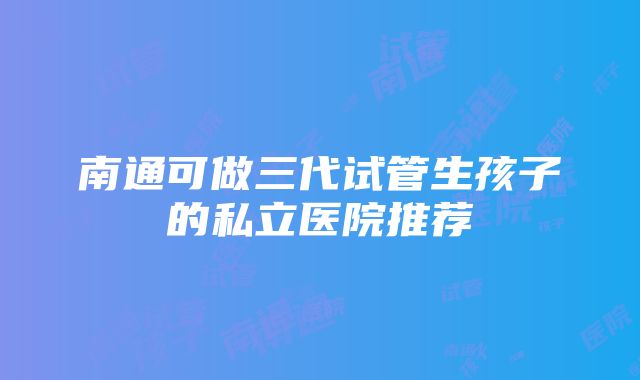 南通可做三代试管生孩子的私立医院推荐