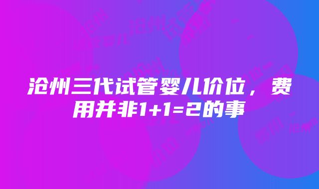 沧州三代试管婴儿价位，费用并非1+1=2的事