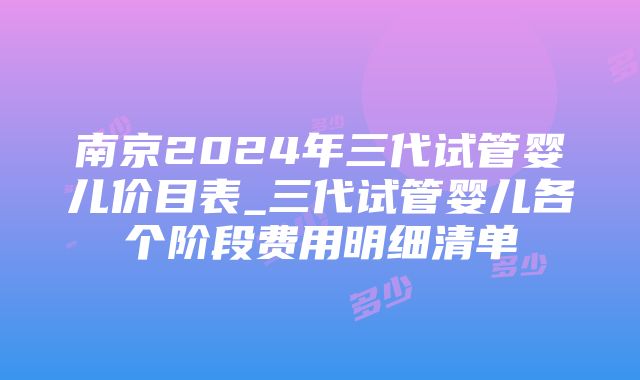 南京2024年三代试管婴儿价目表_三代试管婴儿各个阶段费用明细清单