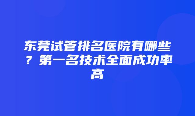 东莞试管排名医院有哪些？第一名技术全面成功率高