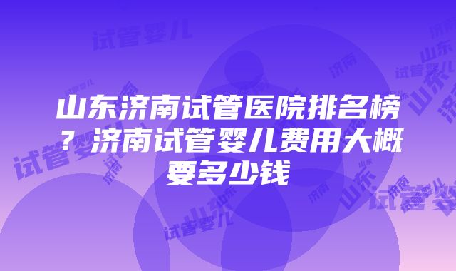 山东济南试管医院排名榜？济南试管婴儿费用大概要多少钱