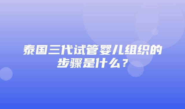 泰国三代试管婴儿组织的步骤是什么？