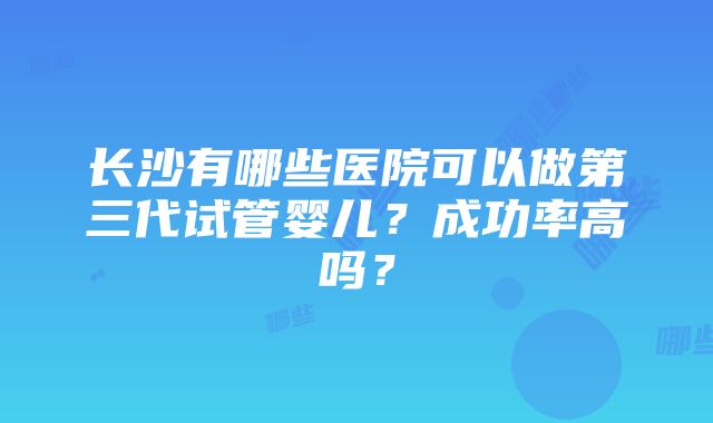 长沙有哪些医院可以做第三代试管婴儿？成功率高吗？