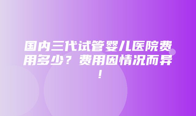 国内三代试管婴儿医院费用多少？费用因情况而异！