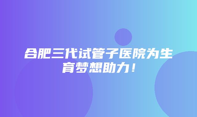 合肥三代试管子医院为生育梦想助力！