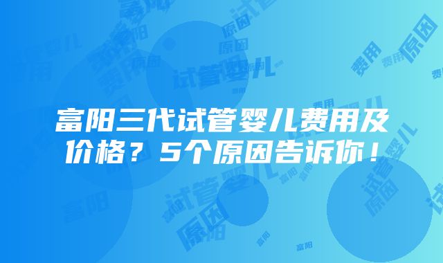 富阳三代试管婴儿费用及价格？5个原因告诉你！