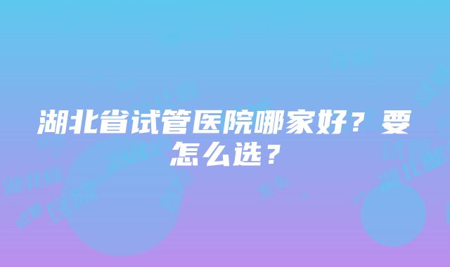 湖北省试管医院哪家好？要怎么选？