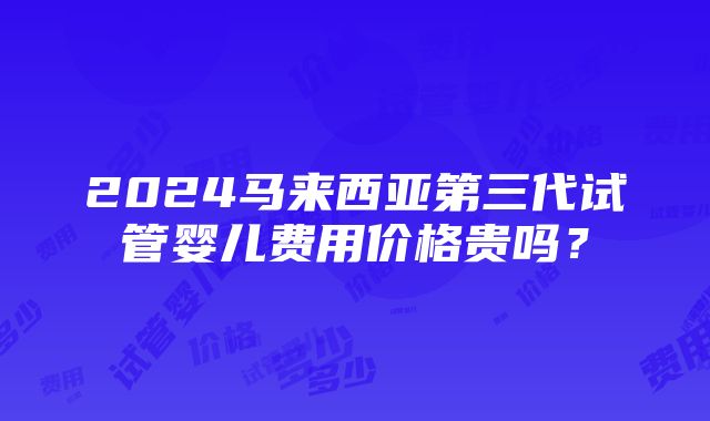 2024马来西亚第三代试管婴儿费用价格贵吗？